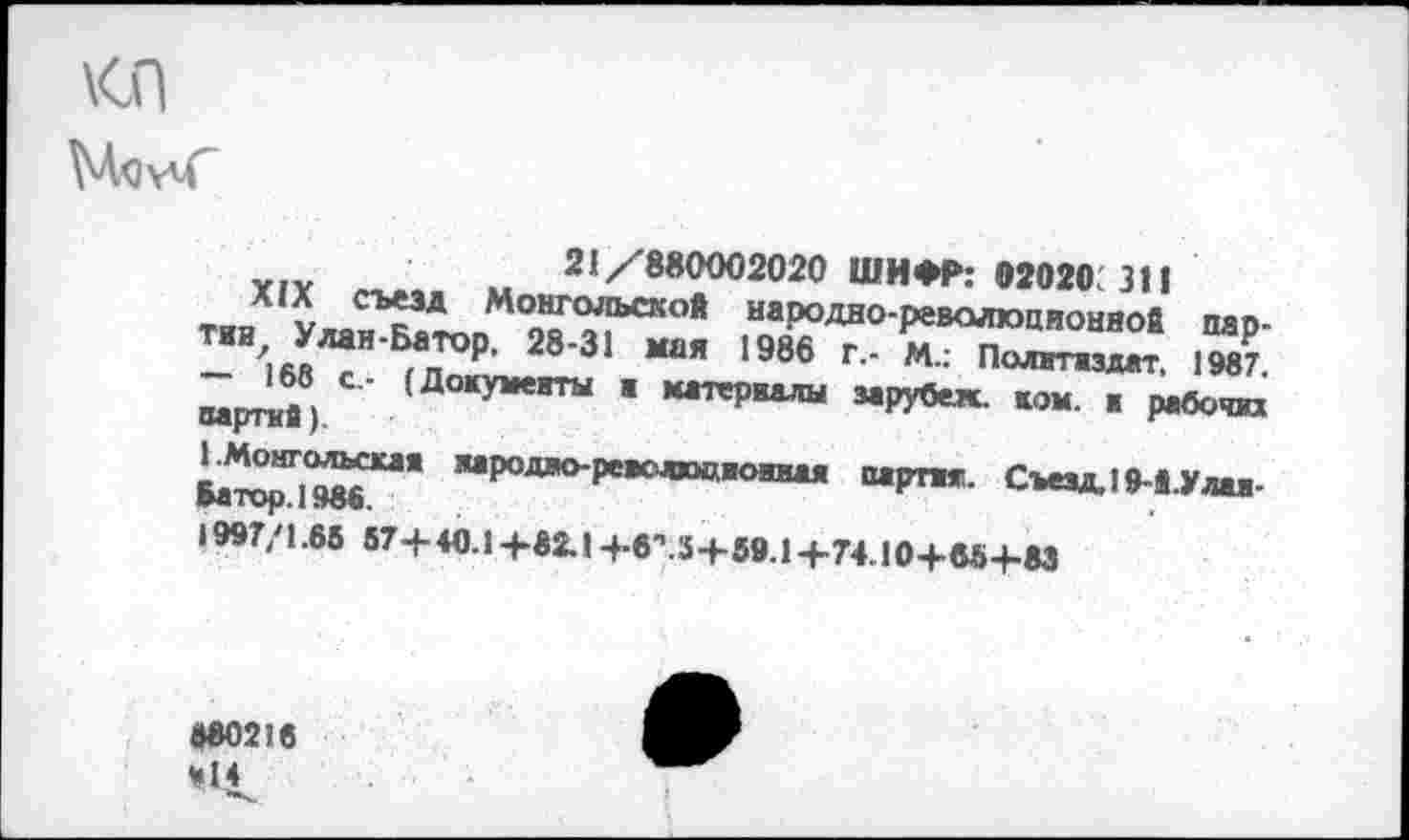 ﻿
21/'880002020 ШИФР: 02020 311
л (X съезд Монгольской народно-революционной пар-ТИИАЛЛаИ БаТО₽' 28‘31 *“* 1986 г- М" Политиздат. 1987 - 168 с- (Документы . материалы зарувех ком. ■ рабочих партии).	г
1.Монгольская яародво-реяслжжяоиная партит. Съезд, 19-й Улая-мтор.1986.
1997/1 -65 57+40.14-82.1 -^в”. 3+89.1 +74.10+вЫ-М
880218 М14